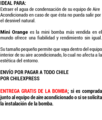 IDEAL PARA: Extraer el agua de condensación de su equipo de Aire Acondicionado en caso de que ésta no pueda salir por el desnivel natural.  Mini Orange es la mini bomba más vendida en el mundo ofrece una fiabilidad y rendimiento sin igual.  Su tamaño pequeño permite que vaya dentro del equipo interior de su aire acondicionado, lo cual no afecta a la estética del entorno. ENVÍO POR PAGAR A TODO CHILE POR CHILEXPRESS Entrega gratis de la bomba; si es comprada junto al equipo de aire acondicionado o si se solicita la instalación de la bomba. 