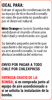 IDEAL PARA: Extraer el agua de condensación de su equipo de Aire Acondicionado en caso de que ésta no pueda salir por el desnivel natural.  Mini Orange es la mini bomba más vendida en el mundo ofrece una fiabilidad y rendimiento sin igual.  Su tamaño pequeño permite que vaya dentro del equipo interior de su aire acondicionado, lo cual no afecta a la estética del entorno. ENVÍO POR PAGAR A TODO CHILE POR CHILEXPRESS Entrega gratis de la bomba; si es comprada junto al equipo de aire acondicionado o si se solicita la instalación de la bomba.